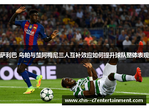 萨利巴 乌帕与楚阿梅尼三人互补效应如何提升球队整体表现 萨利巴 乌帕与楚阿梅尼三人互补效应如何提升球队整体表现