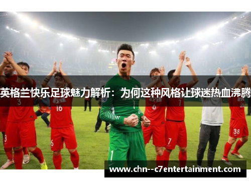 英格兰快乐足球魅力解析：为何这种风格让球迷热血沸腾