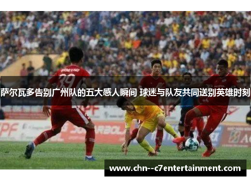 萨尔瓦多告别广州队的五大感人瞬间 球迷与队友共同送别英雄时刻