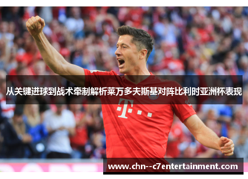 从关键进球到战术牵制解析莱万多夫斯基对阵比利时亚洲杯表现 从关键进球到战术牵制解析莱万多夫斯基对阵比利时亚洲杯表现